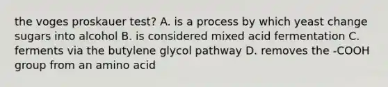 the voges proskauer test? A. is a process by which yeast change sugars into alcohol B. is considered mixed acid fermentation C. ferments via the butylene glycol pathway D. removes the -COOH group from an amino acid