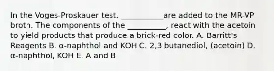 In the Voges-Proskauer test, ___________are added to the MR-VP broth. The components of the __________, react with the acetoin to yield products that produce a brick-red color. A. Barritt's Reagents B. α-naphthol and KOH C. 2,3 butanediol, (acetoin) D. α-naphthol, KOH E. A and B