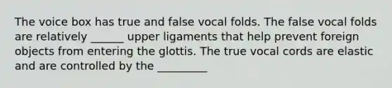 The voice box has true and false vocal folds. The false vocal folds are relatively ______ upper ligaments that help prevent foreign objects from entering the glottis. The true vocal cords are elastic and are controlled by the _________