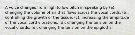 A voice changes from high to low pitch in speaking by (a). changing the volume of air that flows across the vocal cords. (b). controlling the growth of the tissue. (c). increasing the amplitude of the vocal cord vibrations. (d). changing the tension on the vocal chords. (e). changing the tension on the epiglottis.