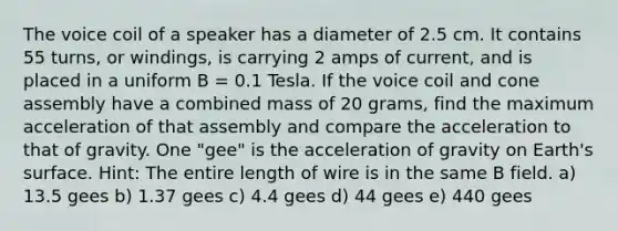 The voice coil of a speaker has a diameter of 2.5 cm. It contains 55 turns, or windings, is carrying 2 amps of current, and is placed in a uniform B = 0.1 Tesla. If the voice coil and cone assembly have a combined mass of 20 grams, find the maximum acceleration of that assembly and compare the acceleration to that of gravity. One "gee" is the acceleration of gravity on Earth's surface. Hint: The entire length of wire is in the same B field. a) 13.5 gees b) 1.37 gees c) 4.4 gees d) 44 gees e) 440 gees