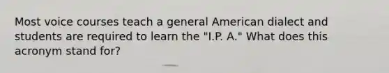 Most voice courses teach a general American dialect and students are required to learn the "I.P. A." What does this acronym stand for?