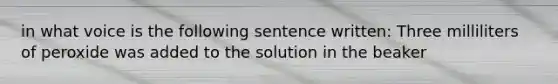 in what voice is the following sentence written: Three milliliters of peroxide was added to the solution in the beaker