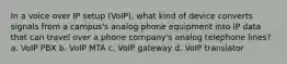 In a voice over IP setup (VoIP), what kind of device converts signals from a campus's analog phone equipment into IP data that can travel over a phone company's analog telephone lines? a. VoIP PBX b. VoIP MTA c. VoIP gateway d. VoIP translator