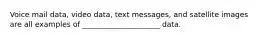 Voice mail data, video data, text messages, and satellite images are all examples of _____________________ data.