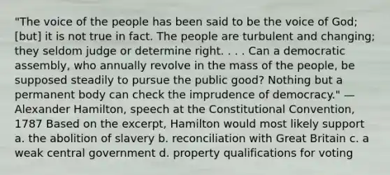 "The voice of the people has been said to be the voice of God; [but] it is not true in fact. The people are turbulent and changing; they seldom judge or determine right. . . . Can a democratic assembly, who annually revolve in the mass of the people, be supposed steadily to pursue the public good? Nothing but a permanent body can check the imprudence of democracy." — Alexander Hamilton, speech at the Constitutional Convention, 1787 Based on the excerpt, Hamilton would most likely support a. the abolition of slavery b. reconciliation with Great Britain c. a weak central government d. property qualifications for voting