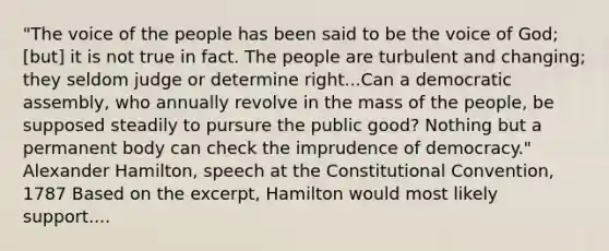 "The voice of the people has been said to be the voice of God; [but] it is not true in fact. The people are turbulent and changing; they seldom judge or determine right...Can a democratic assembly, who annually revolve in the mass of the people, be supposed steadily to pursure the public good? Nothing but a permanent body can check the imprudence of democracy." Alexander Hamilton, speech at the Constitutional Convention, 1787 Based on the excerpt, Hamilton would most likely support....