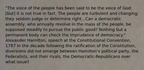 "The voice of the people has been said to be the voice of God; [but] it is not true in fact. The people are turbulent and changing; they seldom judge or determine right...Can a democratic assembly, who annually revolve in the mass of the people, be supposed steadily to pursue the public good? Nothing but a permanent body can check the imprudence of democracy." Alexander Hamilton, speech at the Constitutional Convention, 1787 In the decade following the ratification of the Constitution, diversions did not emerge between Hamilton's political party, the Federalists, and their rivals, the Democratic-Republicans over what issue?