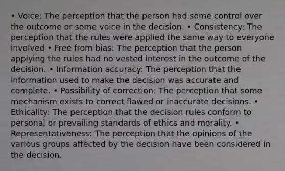 • Voice: The perception that the person had some control over the outcome or some voice in the decision. • Consistency: The perception that the rules were applied the same way to everyone involved • Free from bias: The perception that the person applying the rules had no vested interest in the outcome of the decision. • Information accuracy: The perception that the information used to make the decision was accurate and complete. • Possibility of correction: The perception that some mechanism exists to correct flawed or inaccurate decisions. • Ethicality: The perception that the decision rules conform to personal or prevailing standards of ethics and morality. • Representativeness: The perception that the opinions of the various groups affected by the decision have been considered in the decision.