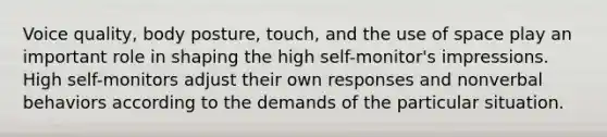 Voice quality, body posture, touch, and the use of space play an important role in shaping the high self-monitor's impressions. High self-monitors adjust their own responses and nonverbal behaviors according to the demands of the particular situation.