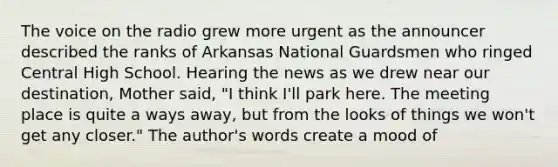 The voice on the radio grew more urgent as the announcer described the ranks of Arkansas National Guardsmen who ringed Central High School. Hearing the news as we drew near our destination, Mother said, "I think I'll park here. The meeting place is quite a ways away, but from the looks of things we won't get any closer." The author's words create a mood of