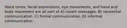 Voice tones, facial expressions, eye movements, and hand and body movement are all part of A) covert messages. B) nonverbal communication. C) formal communication. D) informal communication.