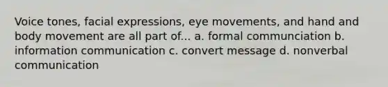 Voice tones, facial expressions, eye movements, and hand and body movement are all part of... a. formal communciation b. information communication c. convert message d. non<a href='https://www.questionai.com/knowledge/kVnsR3DzuD-verbal-communication' class='anchor-knowledge'>verbal communication</a>