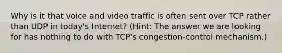 Why is it that voice and video traffic is often sent over TCP rather than UDP in today's Internet? (Hint: The answer we are looking for has nothing to do with TCP's congestion-control mechanism.)