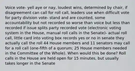 Voice vote- yell aye or nay, loudest wins, determined by chair, if disagreement can call for roll call, leaders use when difficult vote for party division vote- stand and are counted, some accountability but not recorded so worse than voice but less than recorded if issue splits party recorded vote (electronic voting system in the House, manual roll calls in the Senate)- actual roll call, little card into voting box records yes or no in senate they actually call the roll 44 House members and 11 senators may call for a roll call (one-fifth of a quorum; 25 House members needed in the Committee of the Whole). When would this be done? Roll calls in the House are held open for 15 minutes, but usually takes longer in the Senate