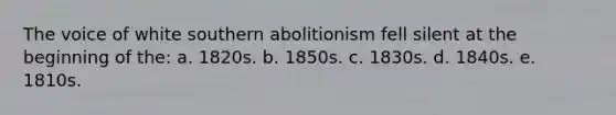 The voice of white southern abolitionism fell silent at the beginning of the: a. 1820s. b. 1850s. c. 1830s. d. 1840s. e. 1810s.