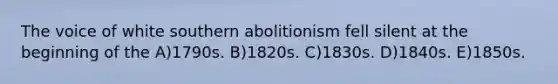 The voice of white southern abolitionism fell silent at the beginning of the A)1790s. B)1820s. C)1830s. D)1840s. E)1850s.