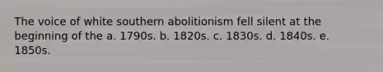 The voice of white southern abolitionism fell silent at the beginning of the a. 1790s. b. 1820s. c. 1830s. d. 1840s. e. 1850s.