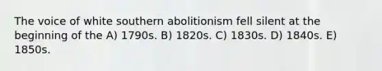 The voice of white southern abolitionism fell silent at the beginning of the A) 1790s. B) 1820s. C) 1830s. D) 1840s. E) 1850s.