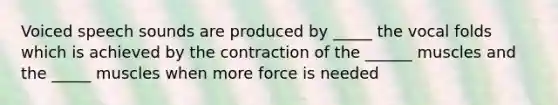 Voiced speech sounds are produced by _____ the vocal folds which is achieved by the contraction of the ______ muscles and the _____ muscles when more force is needed