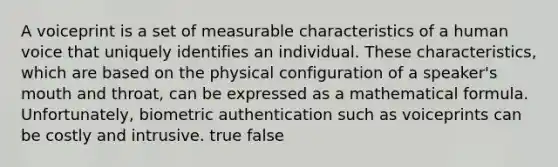 A voiceprint is a set of measurable characteristics of a human voice that uniquely identifies an individual. These characteristics, which are based on the physical configuration of a speaker's mouth and throat, can be expressed as a mathematical formula. Unfortunately, biometric authentication such as voiceprints can be costly and intrusive. true false