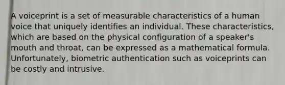 A voiceprint is a set of measurable characteristics of a human voice that uniquely identifies an individual. These characteristics, which are based on the physical configuration of a speaker's mouth and throat, can be expressed as a mathematical formula. Unfortunately, biometric authentication such as voiceprints can be costly and intrusive.