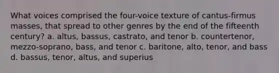 What voices comprised the four-voice texture of cantus-firmus masses, that spread to other genres by the end of the fifteenth century? a. altus, bassus, castrato, and tenor b. countertenor, mezzo-soprano, bass, and tenor c. baritone, alto, tenor, and bass d. bassus, tenor, altus, and superius