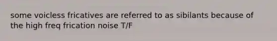 some voicless fricatives are referred to as sibilants because of the high freq frication noise T/F