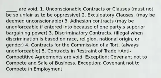 _____ are void. 1. Unconscionable Contracts or Clauses (must not be so unfair as to be oppressive) 2. Exculpatory Clauses. (may be deemed unconscionable) 3. Adhesion contracts (may be unenforceable if entered into because of one party's superior bargaining power) 3. Discriminatory Contracts. (illegal when discrimination is based on race, religion, national origin, or gender) 4. Contracts for the Commission of a Tort. (always unenforceable) 5. Contracts in Restraint of Trade ◦Anti-Competitive Agreements are void. Exception: Covenant not to Compete and Sale of Business. Exception: Covenant not to Compete in Employment