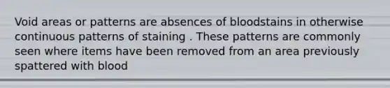 Void areas or patterns are absences of bloodstains in otherwise continuous patterns of staining . These patterns are commonly seen where items have been removed from an area previously spattered with blood