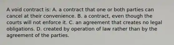 A void contract is: A. a contract that one or both parties can cancel at their convenience. B. a contract, even though the courts will not enforce it. C. an agreement that creates no legal obligations. D. created by operation of law rather than by the agreement of the parties.