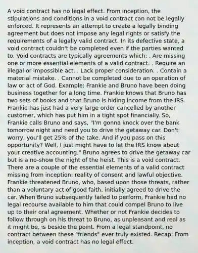 A void contract has no legal effect. From inception, the stipulations and conditions in a void contract can not be legally enforced. It represents an attempt to create a legally binding agreement but does not impose any legal rights or satisfy the requirements of a legally valid contract. In its defective state, a void contract couldn't be completed even if the parties wanted to. Void contracts are typically agreements which: . Are missing one or more essential elements of a valid contract. . Require an illegal or impossible act. . Lack proper consideration. . Contain a material mistake. . Cannot be completed due to an operation of law or act of God. Example: Frankie and Bruno have been doing business together for a long time. Frankie knows that Bruno has two sets of books and that Bruno is hiding income from the IRS. Frankie has just had a very large order cancelled by another customer, which has put him in a tight spot financially. So, Frankie calls Bruno and says, "I'm gonna knock over the bank tomorrow night and need you to drive the getaway car. Don't worry, you'll get 25% of the take. And if you pass on this opportunity? Well, I just might have to let the IRS know about your creative accounting." Bruno agrees to drive the getaway car but is a no-show the night of the heist. This is a void contract. There are a couple of the essential elements of a valid contract missing from inception: reality of consent and lawful objective. Frankie threatened Bruno, who, based upon those threats, rather than a voluntary act of good faith, initially agreed to drive the car. When Bruno subsequently failed to perform, Frankie had no legal recourse available to him that could compel Bruno to live up to their oral agreement. Whether or not Frankie decides to follow through on his threat to Bruno, as unpleasant and real as it might be, is beside the point. From a legal standpoint, no contract between these "friends" ever truly existed. Recap: From inception, a void contract has no legal effect.