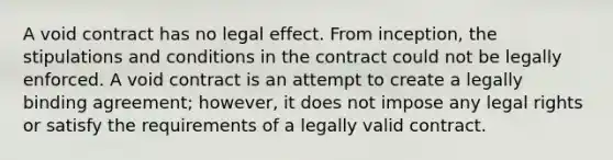 A void contract has no legal effect. From inception, the stipulations and conditions in the contract could not be legally enforced. A void contract is an attempt to create a legally binding agreement; however, it does not impose any legal rights or satisfy the requirements of a legally valid contract.