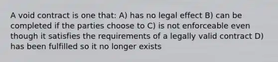 A void contract is one that: A) has no legal effect B) can be completed if the parties choose to C) is not enforceable even though it satisfies the requirements of a legally valid contract D) has been fulfilled so it no longer exists