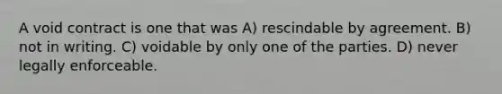 A void contract is one that was A) rescindable by agreement. B) not in writing. C) voidable by only one of the parties. D) never legally enforceable.