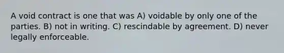 A void contract is one that was A) voidable by only one of the parties. B) not in writing. C) rescindable by agreement. D) never legally enforceable.