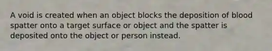 A void is created when an object blocks the deposition of blood spatter onto a target surface or object and the spatter is deposited onto the object or person instead.