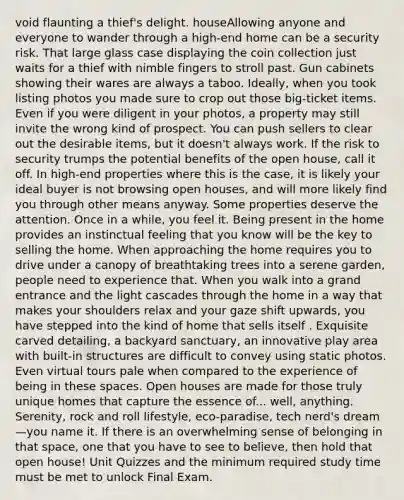 void flaunting a thief's delight. houseAllowing anyone and everyone to wander through a high-end home can be a security risk. That large glass case displaying the coin collection just waits for a thief with nimble fingers to stroll past. Gun cabinets showing their wares are always a taboo. Ideally, when you took listing photos you made sure to crop out those big-ticket items. Even if you were diligent in your photos, a property may still invite the wrong kind of prospect. You can push sellers to clear out the desirable items, but it doesn't always work. If the risk to security trumps the potential benefits of the open house, call it off. In high-end properties where this is the case, it is likely your ideal buyer is not browsing open houses, and will more likely find you through other means anyway. Some properties deserve the attention. Once in a while, you feel it. Being present in the home provides an instinctual feeling that you know will be the key to selling the home. When approaching the home requires you to drive under a canopy of breathtaking trees into a serene garden, people need to experience that. When you walk into a grand entrance and the light cascades through the home in a way that makes your shoulders relax and your gaze shift upwards, you have stepped into the kind of home that sells itself . Exquisite carved detailing, a backyard sanctuary, an innovative play area with built-in structures are difficult to convey using static photos. Even virtual tours pale when compared to the experience of being in these spaces. Open houses are made for those truly unique homes that capture the essence of... well, anything. Serenity, rock and roll lifestyle, eco-paradise, tech nerd's dream—you name it. If there is an overwhelming sense of belonging in that space, one that you have to see to believe, then hold that open house! Unit Quizzes and the minimum required study time must be met to unlock Final Exam.