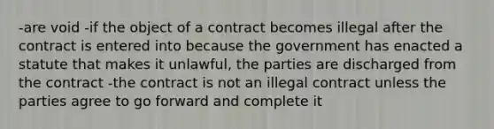 -are void -if the object of a contract becomes illegal after the contract is entered into because the government has enacted a statute that makes it unlawful, the parties are discharged from the contract -the contract is not an illegal contract unless the parties agree to go forward and complete it