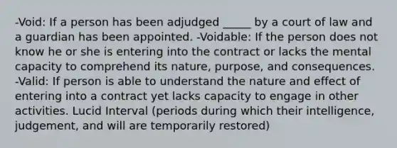 -Void: If a person has been adjudged _____ by a court of law and a guardian has been appointed. -Voidable: If the person does not know he or she is entering into the contract or lacks the mental capacity to comprehend its nature, purpose, and consequences. -Valid: If person is able to understand the nature and effect of entering into a contract yet lacks capacity to engage in other activities. Lucid Interval (periods during which their intelligence, judgement, and will are temporarily restored)