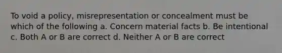 To void a policy, misrepresentation or concealment must be which of the following a. Concern material facts b. Be intentional c. Both A or B are correct d. Neither A or B are correct