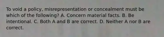 To void a policy, misrepresentation or concealment must be which of the following? A. Concern material facts. B. Be intentional. C. Both A and B are correct. D. Neither A nor B are correct.