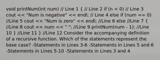 void printNum(int num) // Line 1 ( // Line 2 if (n < 0) // Line 3 cout << "Num is negative" << endl; // Line 4 else if (num == 0) //Line 5 cout << "Num is zero" << endl; //Line 6 else //Line 7 { //Line 8 cout << num << " "; //Line 9 printNum(num - 1); //Line 10 ) //Line 11 } //Line 12 Consider the accompanying definition of a recursive function. Which of the statements represent the base case? -Statements in Lines 3-6 -Statements in Lines 5 and 6 -Statements in Lines 5-10 -Statements in Lines 3 and 4