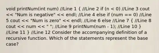 void printNum(int num) //Line 1 ( //Line 2 if (n < 0) //Line 3 cout << "Num is negative" << endl; //Line 4 else if (num == 0) //Line 5 cout << "Num is zero" << endl; //Line 6 else //Line 7 { //Line 8 cout << num << " "; //Line 9 printNum(num - 1); //Line 10 ) //Line 11 } //Line 12 Consider the accompanying definition of a recursive function. Which of the statements represent the base case?