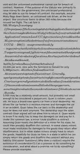 void and the unlicensed professional cannot sue for breach of contract. However, if the purpose of the statute was primarily to raise money for the government, the unlicensed professional may be able to sue for breach of contract. For example, assume Misty flags down Samir, an unlicensed cab driver, at the local airport. She convinces Samir to drive 240 miles because she missed her flight. The cab fare is 500. Misty refuses to pay. If the purpose of the licensing statute that applies to Samir is primarily to raise revenue, then Samir may be able to sue Misty for breach of contract and collect his fare. ApplicationCommon LawUCCAgreements enforceable without additional considerationGenerally does not allow a contract to be modified without the presence of additional consideration. Major exception is the doctrine of unforeseen circumstances. UCC § 2-209(1): an agreement modify-ing a contract within this article needs no consideration to be binding. Two parties may modify the terms of the contract without providing new consideration.Answers to Introductory QuestionsAlex has just inherited one hundred acres of farmland from an uncle. Alex does not know it, but the farmland has a fair market value of10,000 per acre. Alex sells the farmland to Donald for only 5,000 per acre. Alex then finds out his error. Alex now wants to get out of his contract.Generally, a party cannot get out of a contract simply because the party made a bad deal. Courts are generally not interested in the value of consideration received or paid unless it is but a peppercorn. If the consideration is so small it looks like a peppercorn, a court might evaluate the consideration to see if it indicates wrongdoing such as fraud was involved. Here the5,000 may be a relatively small amount, but probably not small enough to be considered a peppercorn. Quan is sixteen years old. He buys a brand-new sports car from a local dealership. He drives the car home in a reckless manner and damages the car in an accident. Quan takes the car back to the dealership and says he does not want anymore. The dealership says the sales contract Quan signed will not allow him to return it. Quan wants to know if he really has to keep the damaged car and pay for it. Under the common law, a minor could disaffirm a contract. Assuming Quan meets the definition of a minor for his state, he could then possibly disaffirm the contract. In some states minors must make restitution for damages to the goods they return after disaffirmance, but in other states minors simply have to return the goods. Hopefully for Quan he lives in a state in which he can simply return the goods and disaffirm the contract without any liability. Discussion Questions1.Why does a contract require the existence of consideration?2.Can a promise to do something be consideration, and what about a promise not to do something? Please provide examples.