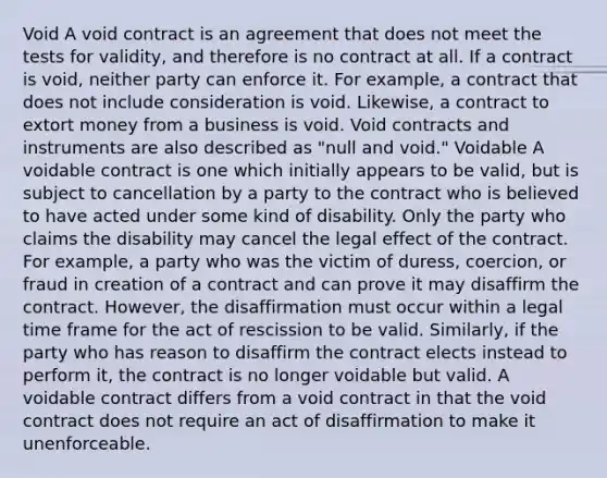 Void A void contract is an agreement that does not meet the tests for validity, and therefore is no contract at all. If a contract is void, neither party can enforce it. For example, a contract that does not include consideration is void. Likewise, a contract to extort money from a business is void. Void contracts and instruments are also described as "null and void." Voidable A voidable contract is one which initially appears to be valid, but is subject to cancellation by a party to the contract who is believed to have acted under some kind of disability. Only the party who claims the disability may cancel the legal effect of the contract. For example, a party who was the victim of duress, coercion, or fraud in creation of a contract and can prove it may disaffirm the contract. However, the disaffirmation must occur within a legal time frame for the act of rescission to be valid. Similarly, if the party who has reason to disaffirm the contract elects instead to perform it, the contract is no longer voidable but valid. A voidable contract differs from a void contract in that the void contract does not require an act of disaffirmation to make it unenforceable.