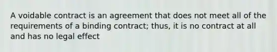 A voidable contract is an agreement that does not meet all of the requirements of a binding contract; thus, it is no contract at all and has no legal effect