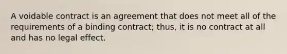 A voidable contract is an agreement that does not meet all of the requirements of a binding contract; thus, it is no contract at all and has no legal effect.