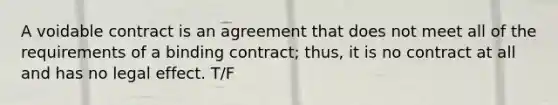 A voidable contract is an agreement that does not meet all of the requirements of a binding contract; thus, it is no contract at all and has no legal effect. T/F