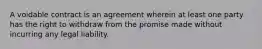 A voidable contract is an agreement wherein at least one party has the right to withdraw from the promise made without incurring any legal liability.